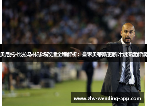 贝尼托·比拉马林球场改造全程解析：皇家贝蒂斯更新计划深度解读